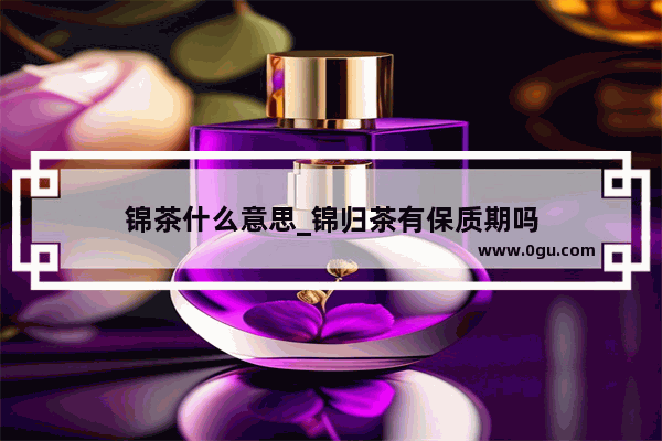 锦茶什么意思_锦归茶有保质期吗