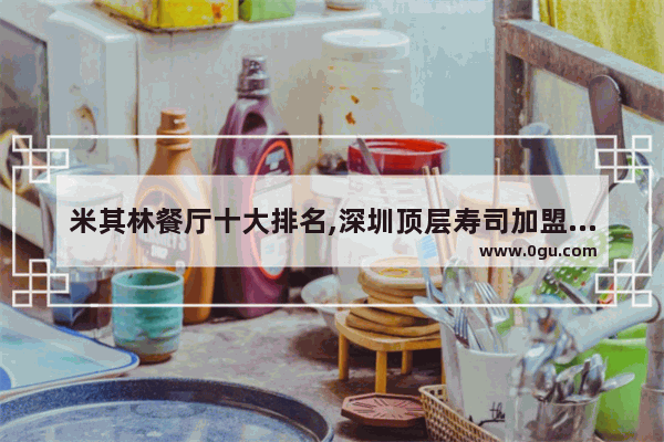 米其林餐厅十大排名,深圳顶层寿司加盟店排行榜