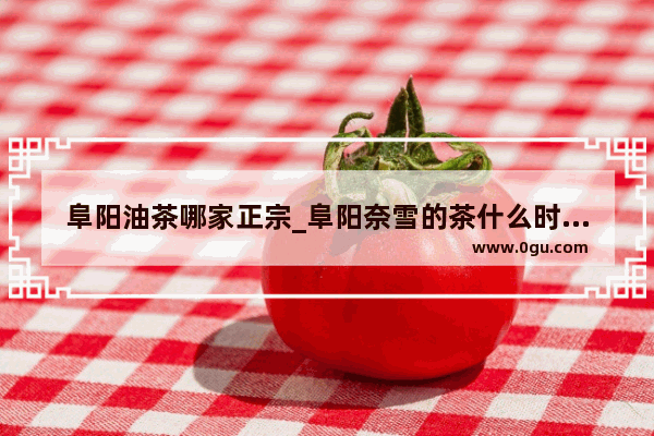阜阳油茶哪家正宗_阜阳奈雪的茶什么时候开