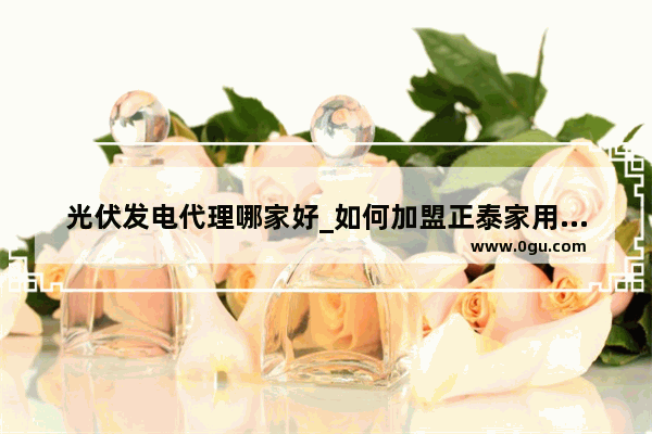 光伏发电代理哪家好_如何加盟正泰家用光伏发电