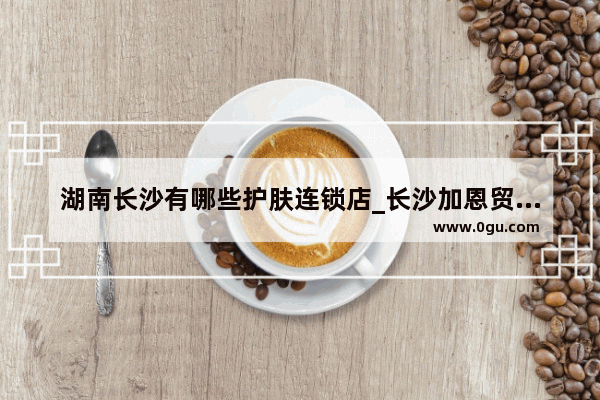 湖南长沙有哪些护肤连锁店_长沙加恩贸易是做什么的