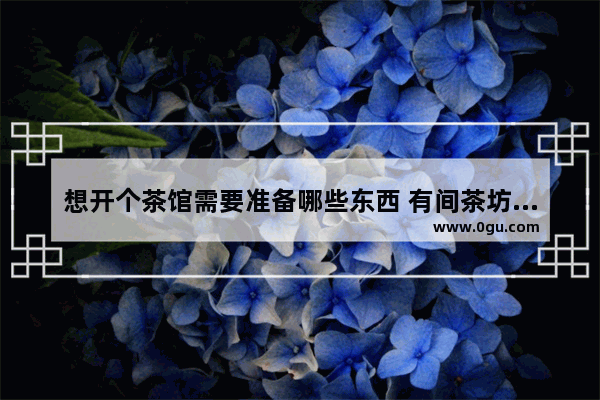想开个茶馆需要准备哪些东西 有间茶坊奶茶店加盟
