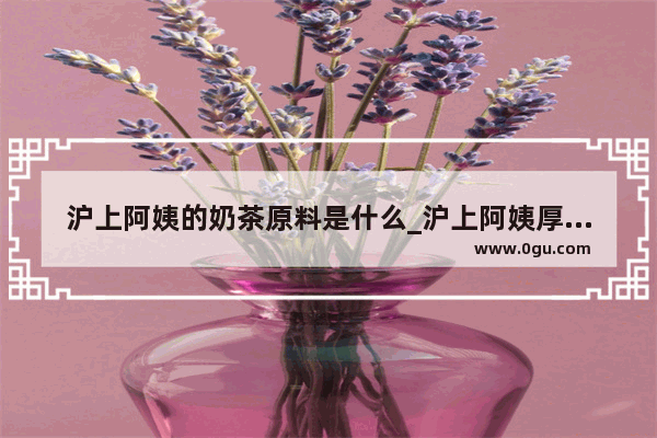 沪上阿姨的奶茶原料是什么_沪上阿姨厚芋泥波波奶茶做法