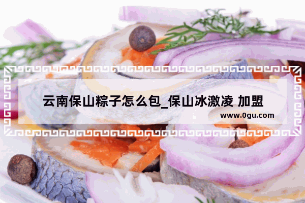 云南保山粽子怎么包_保山冰激凌 加盟