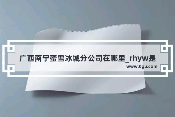 广西南宁蜜雪冰城分公司在哪里_rhyw是什么牌子
