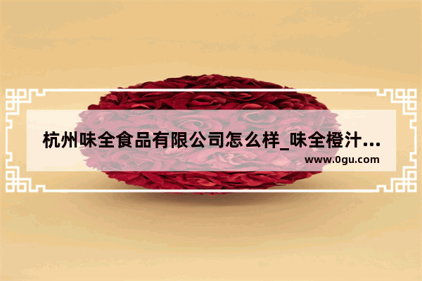 杭州味全食品有限公司怎么样_味全橙汁是真的橙汁吗