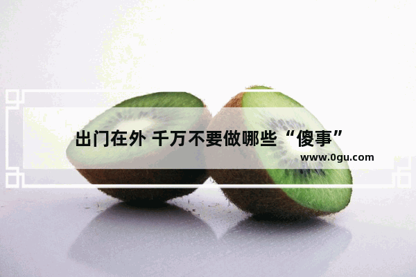 出门在外 千万不要做哪些“傻事”
