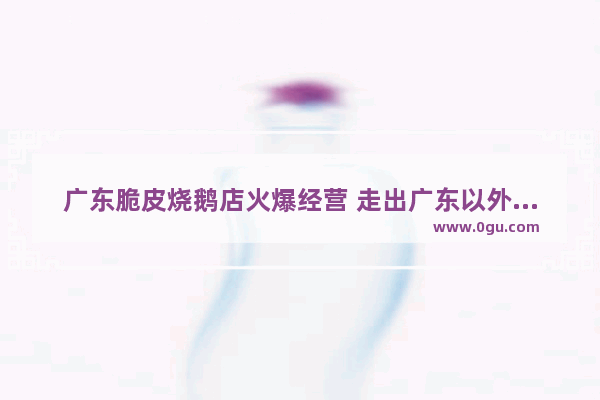 广东脆皮烧鹅店火爆经营 走出广东以外如何发展得好