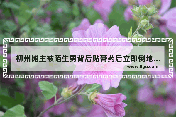 柳州摊主被陌生男背后贴膏药后立即倒地 警方介入调查 你认为是迷药 点穴 低血糖 还是摆拍