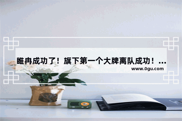 睢冉成功了！旗下第一个大牌离队成功！周琦和小丁离队还远吗