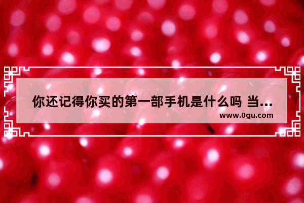 你还记得你买的第一部手机是什么吗 当时什么心情