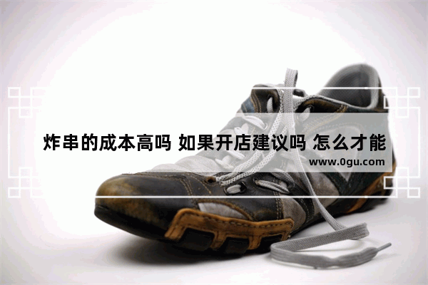 炸串的成本高吗 如果开店建议吗 怎么才能挣钱