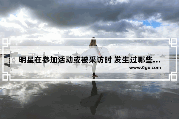 明星在参加活动或被采访时 发生过哪些尴尬或搞笑的事