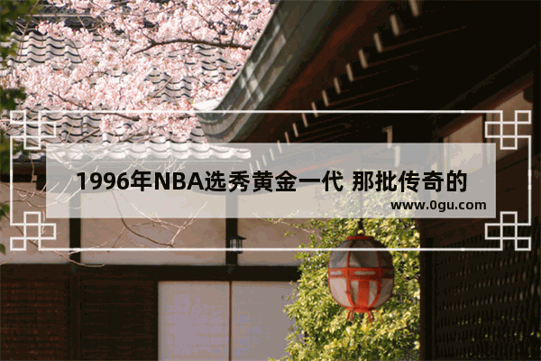 1996年NBA选秀黄金一代 那批传奇的天之骄子到底有多么的惊艳