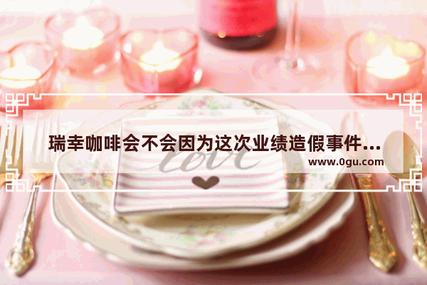 瑞幸咖啡会不会因为这次业绩造假事件而破产