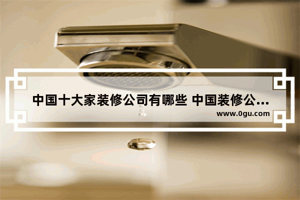 中国十大家装修公司有哪些 中国装修公司十大排名