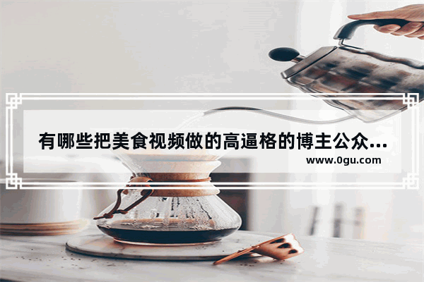 有哪些把美食视频做的高逼格的博主公众号或视频推荐