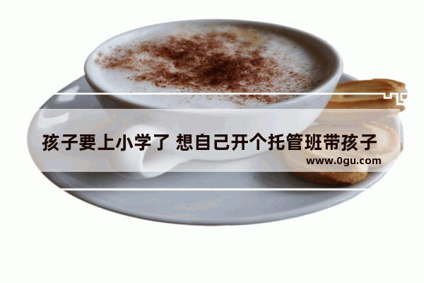 孩子要上小学了 想自己开个托管班带孩子 有什么好的机构推荐加盟吗