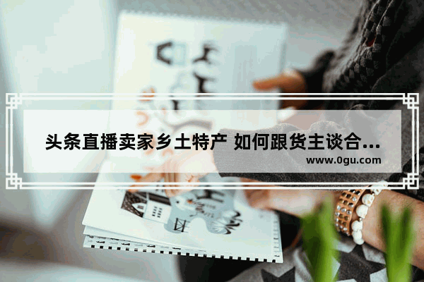 头条直播卖家乡土特产 如何跟货主谈合作呢