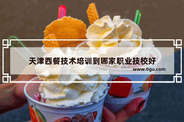 天津西餐技术培训到哪家职业技校好
