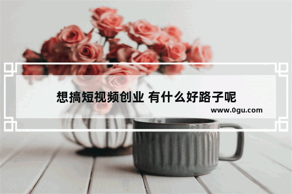 想搞短视频创业 有什么好路子呢