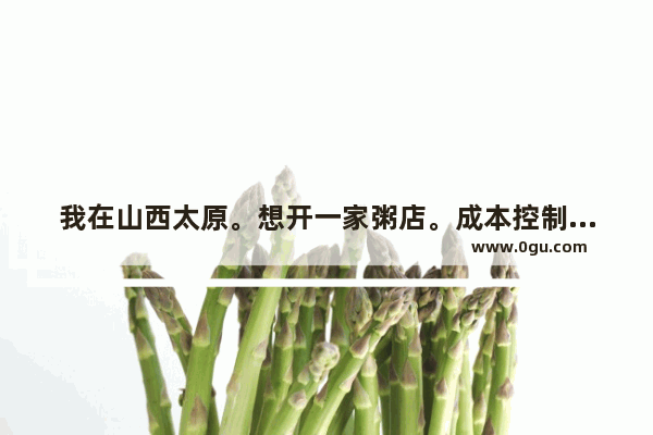 我在山西太原。想开一家粥店。成本控制在10万以内 大家有什么好的建议以及推荐