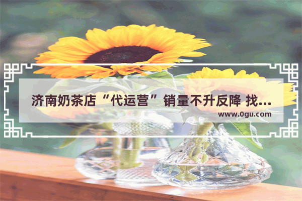 济南奶茶店“代运营”销量不升反降 找公司运营真的靠谱吗
