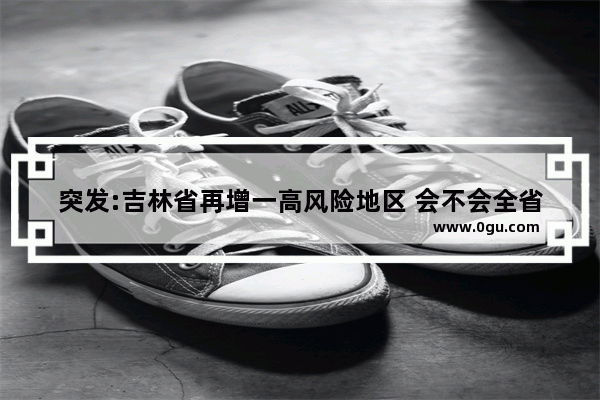 突发:吉林省再增一高风险地区 会不会全省封城？你怎么看