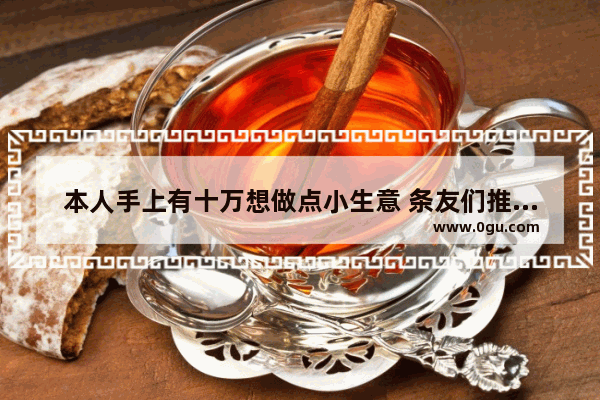 本人手上有十万想做点小生意 条友们推荐一下可以吗 希望稳妥一点 好入行 谢谢