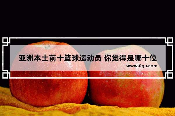 亚洲本土前十篮球运动员 你觉得是哪十位