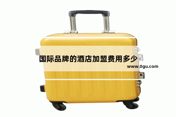 国际品牌的酒店加盟费用多少