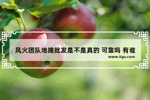 风火团队地摊批发是不是真的 可靠吗 有谁做过指点一下
