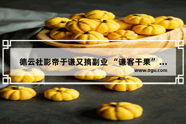 德云社影帝于谦又搞副业 “谦客干果”正式成立 这是要做连锁吗