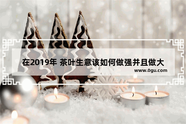 在2019年 茶叶生意该如何做强并且做大