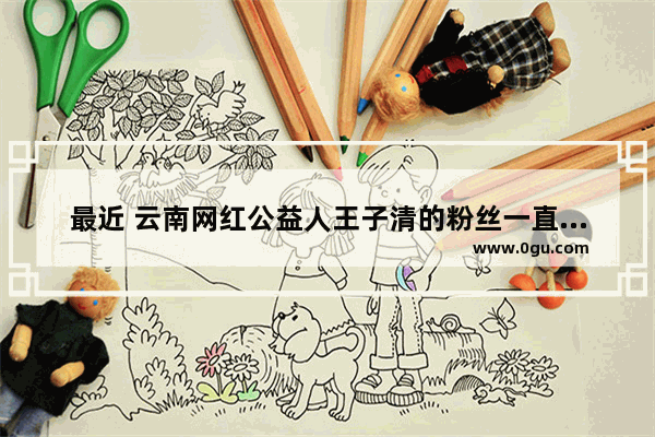 最近 云南网红公益人王子清的粉丝一直在掉 到底是怎么回事
