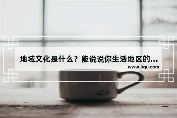地域文化是什么？能说说你生活地区的地域文化吗