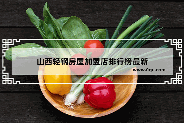 山西轻钢房屋加盟店排行榜最新