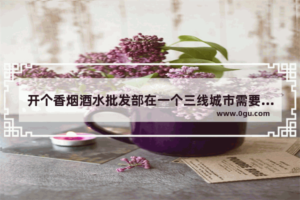 开个香烟酒水批发部在一个三线城市需要多少钱？现在开批发部晚不