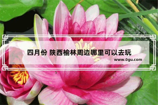 四月份 陕西榆林周边哪里可以去玩