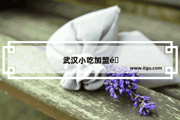 武汉小吃加盟选哪家比较好一点