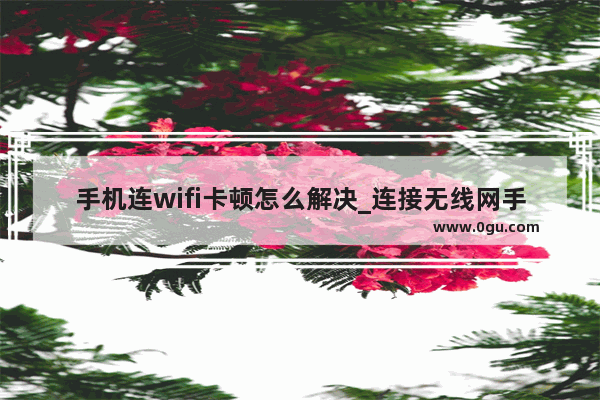 手机连wifi卡顿怎么解决_连接无线网手机怎么还卡