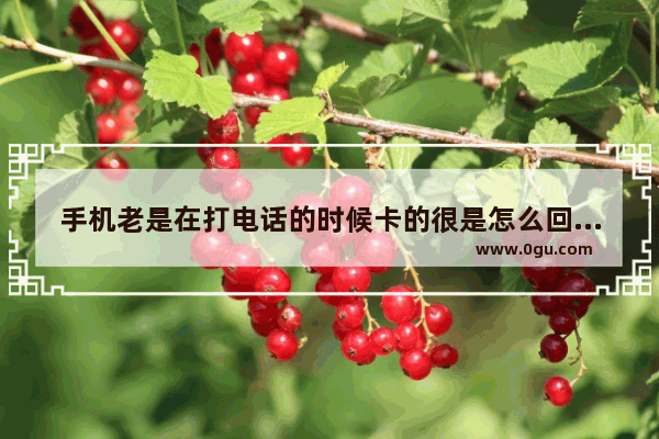 手机老是在打电话的时候卡的很是怎么回事_128g刚用60g手机老卡