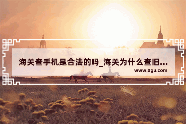 海关查手机是合法的吗_海关为什么查旧手机
