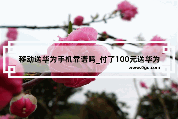 移动送华为手机靠谱吗_付了100元送华为手机