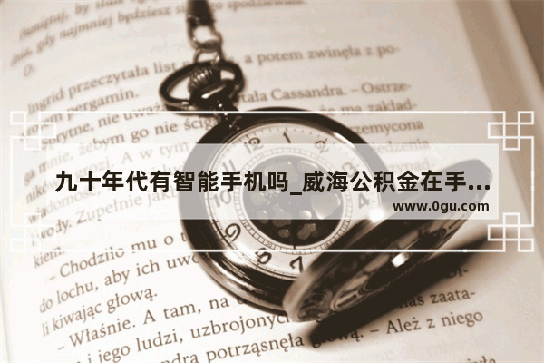 九十年代有智能手机吗_威海公积金在手机上怎么提取