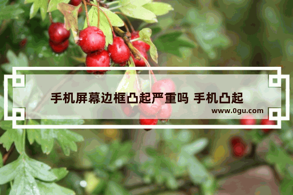 手机屏幕边框凸起严重吗 手机凸起