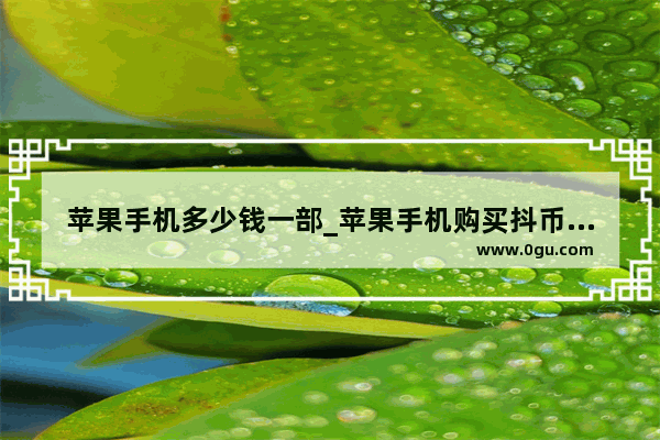 苹果手机多少钱一部_苹果手机购买抖币1元怎么只有7个
