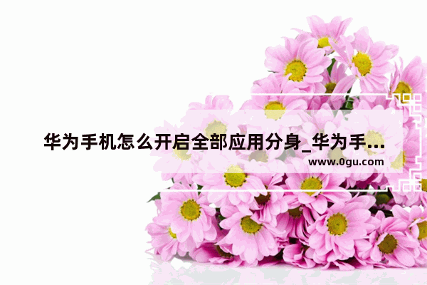 华为手机怎么开启全部应用分身_华为手机分身设置