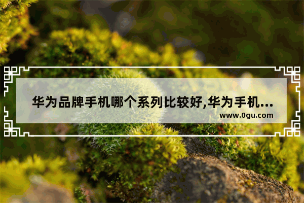 华为品牌手机哪个系列比较好,华为手机最好的