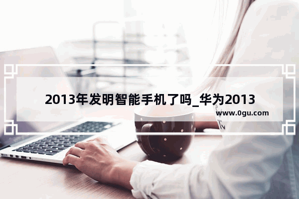 2013年发明智能手机了吗_华为2013年上市的智能手机 mate